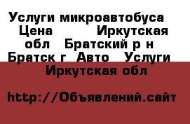 Услуги микроавтобуса. › Цена ­ 100 - Иркутская обл., Братский р-н, Братск г. Авто » Услуги   . Иркутская обл.